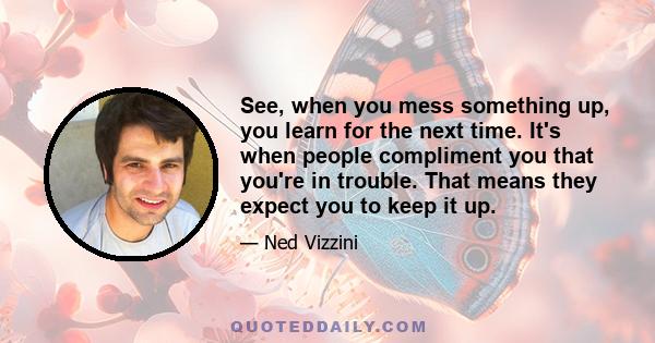 See, when you mess something up, you learn for the next time. It's when people compliment you that you're in trouble. That means they expect you to keep it up.