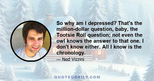 So why am I depressed? That's the million-dollar question, baby, the Tootsie Roll question; not even the owl knows the answer to that one. I don't know either. All I know is the chronology.