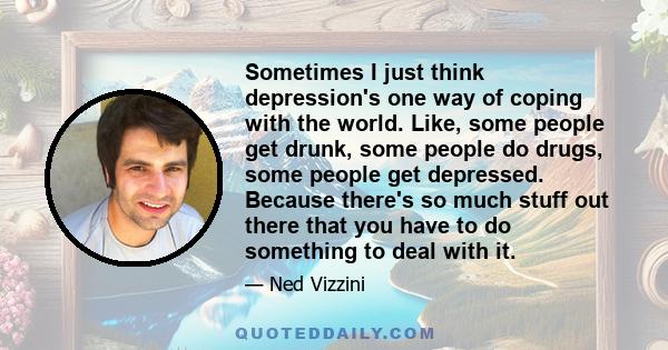 Sometimes I just think depression's one way of coping with the world. Like, some people get drunk, some people do drugs, some people get depressed. Because there's so much stuff out there that you have to do something