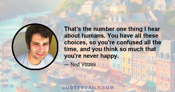 That's the number one thing I hear about humans. You have all these choices, so you're confused all the time, and you think so much that you're never happy.