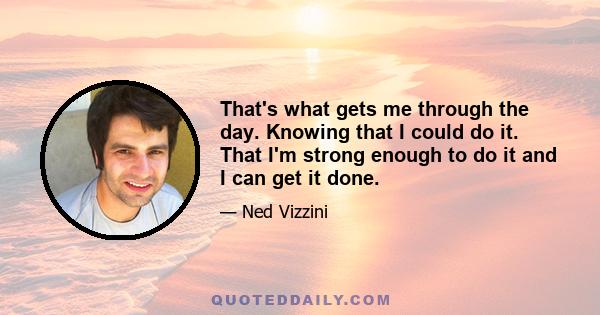 That's what gets me through the day. Knowing that I could do it. That I'm strong enough to do it and I can get it done.