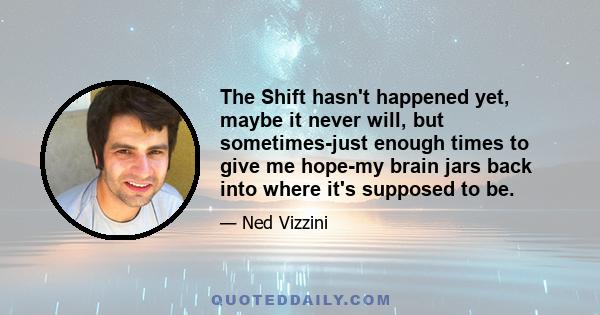 The Shift hasn't happened yet, maybe it never will, but sometimes-just enough times to give me hope-my brain jars back into where it's supposed to be.