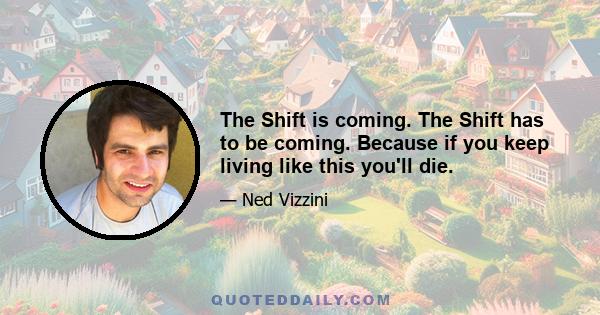 The Shift is coming. The Shift has to be coming. Because if you keep living like this you'll die.