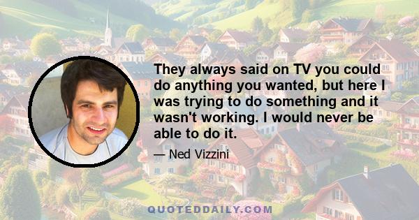 They always said on TV you could do anything you wanted, but here I was trying to do something and it wasn't working. I would never be able to do it.