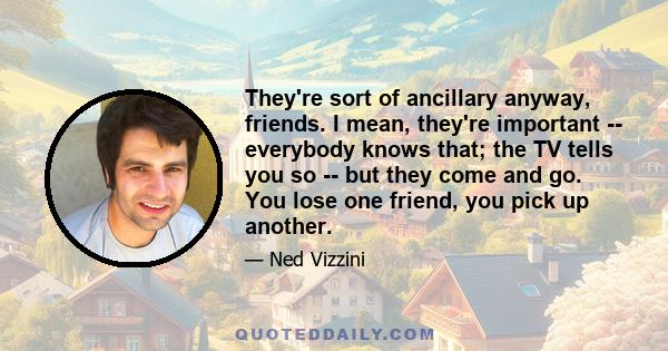 They're sort of ancillary anyway, friends. I mean, they're important -- everybody knows that; the TV tells you so -- but they come and go. You lose one friend, you pick up another.