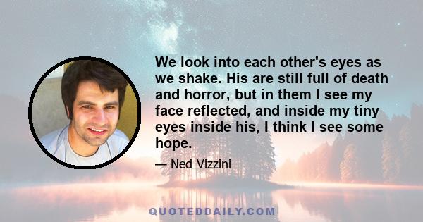 We look into each other's eyes as we shake. His are still full of death and horror, but in them I see my face reflected, and inside my tiny eyes inside his, I think I see some hope.