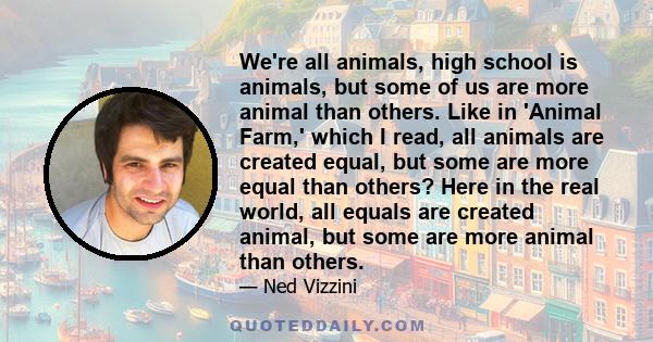 We're all animals, high school is animals, but some of us are more animal than others. Like in 'Animal Farm,' which I read, all animals are created equal, but some are more equal than others? Here in the real world, all 