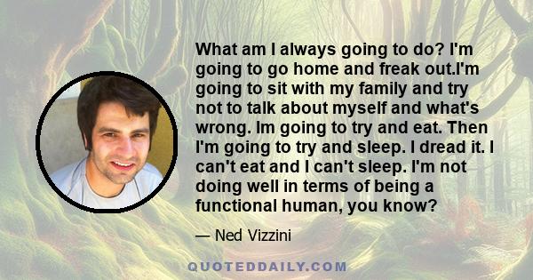 What am I always going to do? I'm going to go home and freak out.I'm going to sit with my family and try not to talk about myself and what's wrong. Im going to try and eat. Then I'm going to try and sleep. I dread it. I 