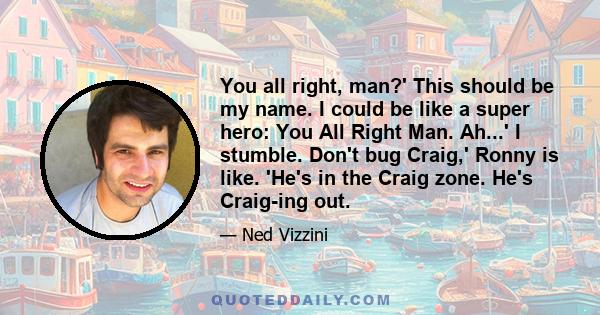 You all right, man?' This should be my name. I could be like a super hero: You All Right Man. Ah...' I stumble. Don't bug Craig,' Ronny is like. 'He's in the Craig zone. He's Craig-ing out.