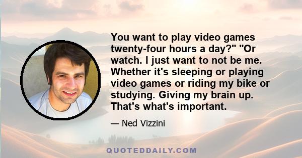 You want to play video games twenty-four hours a day? Or watch. I just want to not be me. Whether it's sleeping or playing video games or riding my bike or studying. Giving my brain up. That's what's important.