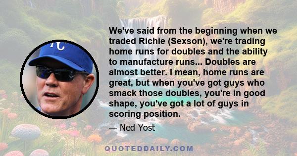 We've said from the beginning when we traded Richie (Sexson), we're trading home runs for doubles and the ability to manufacture runs... Doubles are almost better. I mean, home runs are great, but when you've got guys