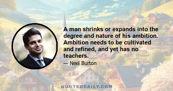 A man shrinks or expands into the degree and nature of his ambition. Ambition needs to be cultivated and refined, and yet has no teachers.