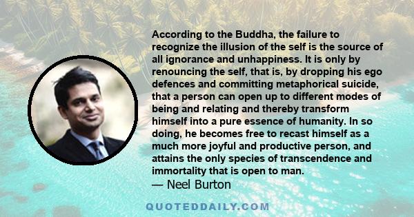 According to the Buddha, the failure to recognize the illusion of the self is the source of all ignorance and unhappiness. It is only by renouncing the self, that is, by dropping his ego defences and committing