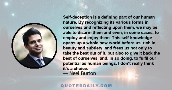 Self-deception is a defining part of our human nature. By recognizing its various forms in ourselves and reflecting upon them, we may be able to disarm them and even, in some cases, to employ and enjoy them. This