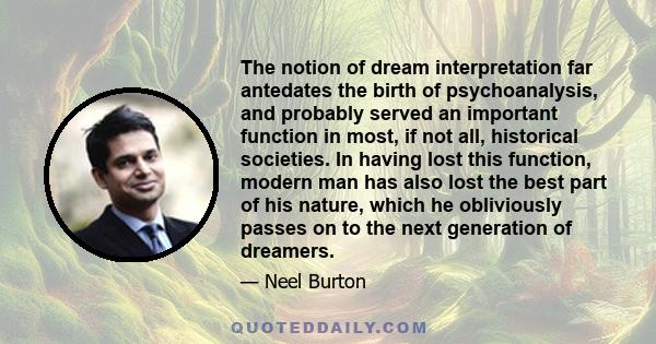 The notion of dream interpretation far antedates the birth of psychoanalysis, and probably served an important function in most, if not all, historical societies. In having lost this function, modern man has also lost