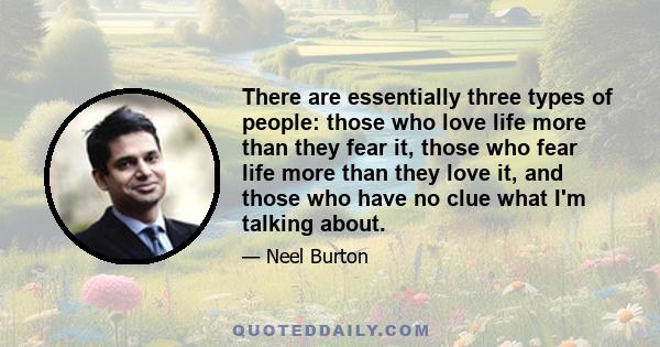 There are essentially three types of people: those who love life more than they fear it, those who fear life more than they love it, and those who have no clue what I'm talking about.