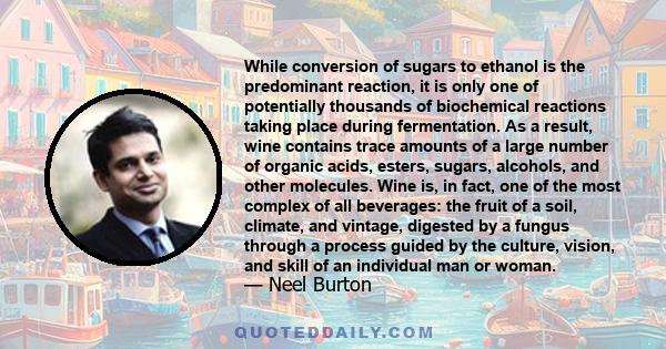 While conversion of sugars to ethanol is the predominant reaction, it is only one of potentially thousands of biochemical reactions taking place during fermentation. As a result, wine contains trace amounts of a large