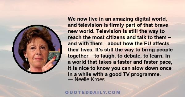 We now live in an amazing digital world, and television is firmly part of that brave new world. Television is still the way to reach the most citizens and talk to them – and with them - about how the EU affects their