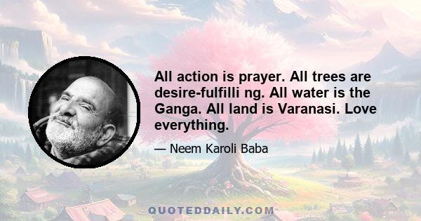 All action is prayer. All trees are desire-fulfilli ng. All water is the Ganga. All land is Varanasi. Love everything.