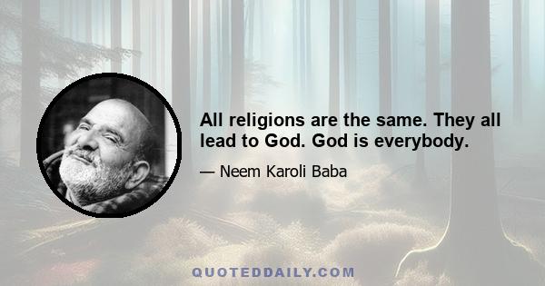 All religions are the same. They all lead to God. God is everybody.