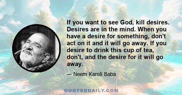 If you want to see God, kill desires. Desires are in the mind. When you have a desire for something, don't act on it and it will go away. If you desire to drink this cup of tea, don't, and the desire for it will go away.