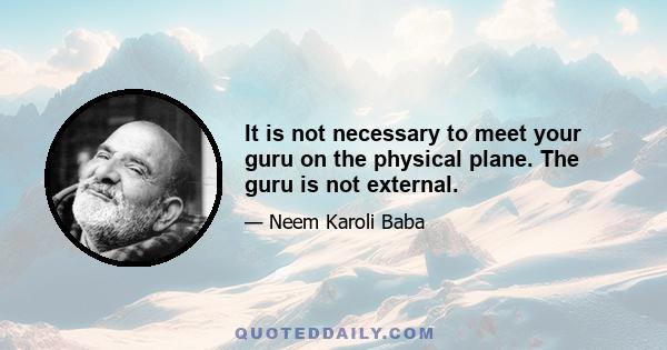 It is not necessary to meet your guru on the physical plane. The guru is not external.