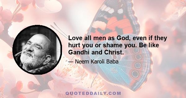 Love all men as God, even if they hurt you or shame you. Be like Gandhi and Christ.