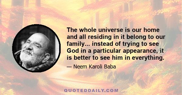 The whole universe is our home and all residing in it belong to our family... instead of trying to see God in a particular appearance, it is better to see him in everything.