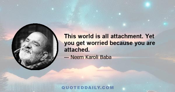 This world is all attachment. Yet you get worried because you are attached.