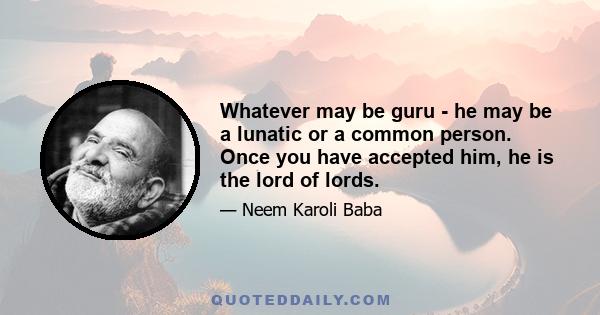 Whatever may be guru - he may be a lunatic or a common person. Once you have accepted him, he is the lord of lords.