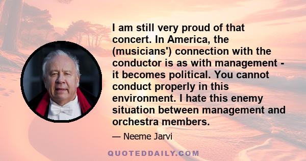 I am still very proud of that concert. In America, the (musicians') connection with the conductor is as with management - it becomes political. You cannot conduct properly in this environment. I hate this enemy