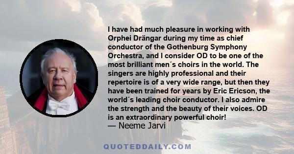 I have had much pleasure in working with Orphei Drängar during my time as chief conductor of the Gothenburg Symphony Orchestra, and I consider OD to be one of the most brilliant men´s choirs in the world. The singers