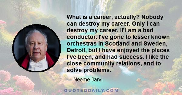 What is a career, actually? Nobody can destroy my career. Only I can destroy my career, if I am a bad conductor. I've gone to lesser known orchestras in Scotland and Sweden, Detroit, but I have enjoyed the places I've