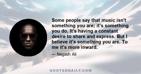 Some people say that music isn't something you are; it's something you do. It's having a constant desire to share and express. But I believe it's something you are. To me it's more inward.