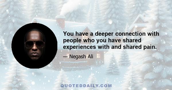 You have a deeper connection with people who you have shared experiences with and shared pain.