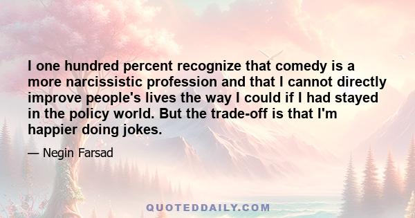 I one hundred percent recognize that comedy is a more narcissistic profession and that I cannot directly improve people's lives the way I could if I had stayed in the policy world. But the trade-off is that I'm happier