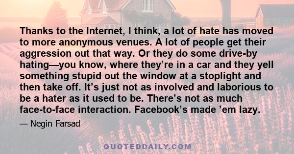 Thanks to the Internet, I think, a lot of hate has moved to more anonymous venues. A lot of people get their aggression out that way. Or they do some drive-by hating—you know, where they’re in a car and they yell