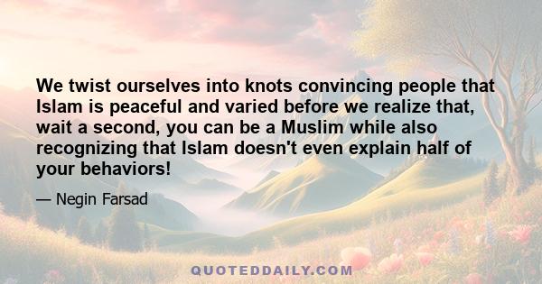 We twist ourselves into knots convincing people that Islam is peaceful and varied before we realize that, wait a second, you can be a Muslim while also recognizing that Islam doesn't even explain half of your behaviors!