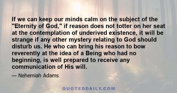 If we can keep our minds calm on the subject of the Eternity of God, if reason does not totter on her seat at the contemplation of underived existence, it will be strange if any other mystery relating to God should