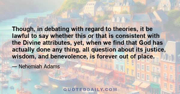 Though, in debating with regard to theories, it be lawful to say whether this or that is consistent with the Divine attributes, yet, when we find that God has actually done any thing, all question about its justice,