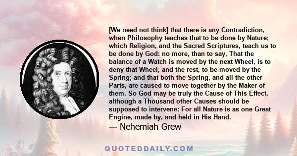 [We need not think] that there is any Contradiction, when Philosophy teaches that to be done by Nature; which Religion, and the Sacred Scriptures, teach us to be done by God: no more, than to say, That the balance of a