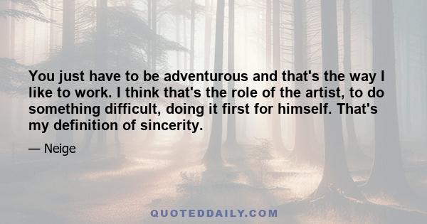 You just have to be adventurous and that's the way I like to work. I think that's the role of the artist, to do something difficult, doing it first for himself. That's my definition of sincerity.