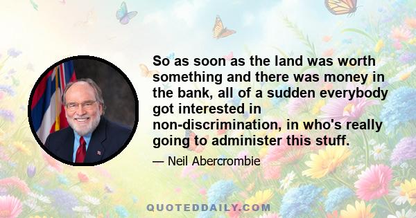 So as soon as the land was worth something and there was money in the bank, all of a sudden everybody got interested in non-discrimination, in who's really going to administer this stuff.