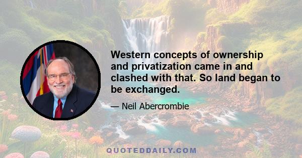 Western concepts of ownership and privatization came in and clashed with that. So land began to be exchanged.