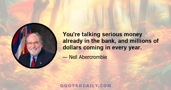 You're talking serious money already in the bank, and millions of dollars coming in every year.