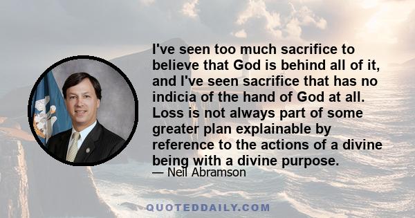 I've seen too much sacrifice to believe that God is behind all of it, and I've seen sacrifice that has no indicia of the hand of God at all. Loss is not always part of some greater plan explainable by reference to the