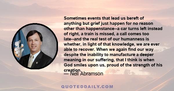 Sometimes events that lead us bereft of anything but grief just happen for no reason other than happenstance--a car turns left instead of right, a train is missed, a call comes too late--and the real test of our