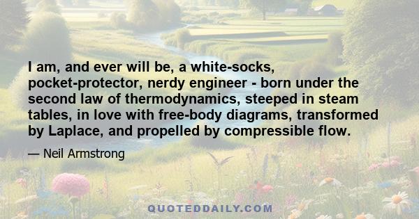 I am, and ever will be, a white-socks, pocket-protector, nerdy engineer - born under the second law of thermodynamics, steeped in steam tables, in love with free-body diagrams, transformed by Laplace, and propelled by