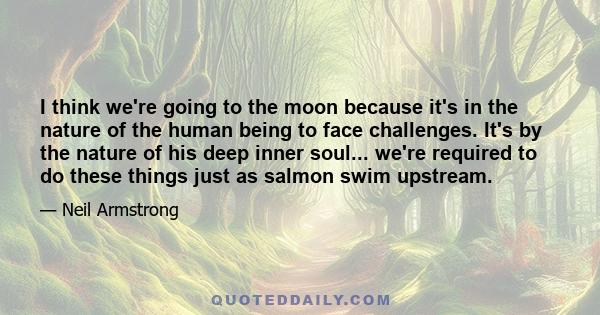 I think we're going to the moon because it's in the nature of the human being to face challenges. It's by the nature of his deep inner soul... we're required to do these things just as salmon swim upstream.