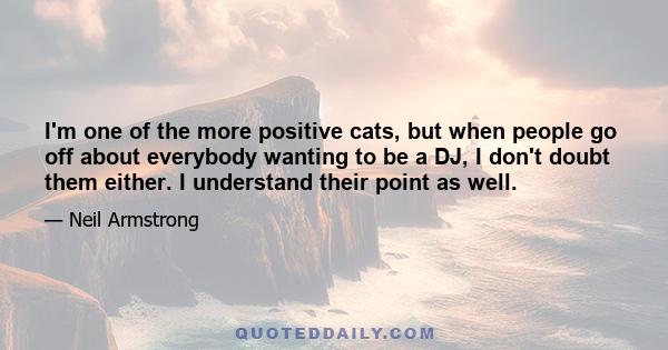 I'm one of the more positive cats, but when people go off about everybody wanting to be a DJ, I don't doubt them either. I understand their point as well.